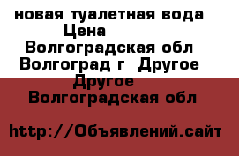 новая туалетная вода › Цена ­ 3 000 - Волгоградская обл., Волгоград г. Другое » Другое   . Волгоградская обл.